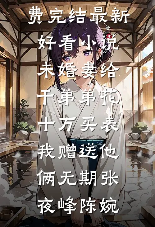 未婚妻给干弟弟花十万买表，我赠送他俩无期张夜峰陈婉小说免费完结_最新好看小说未婚妻给干弟弟花十万买表，我赠送他俩无期(张夜峰陈婉)