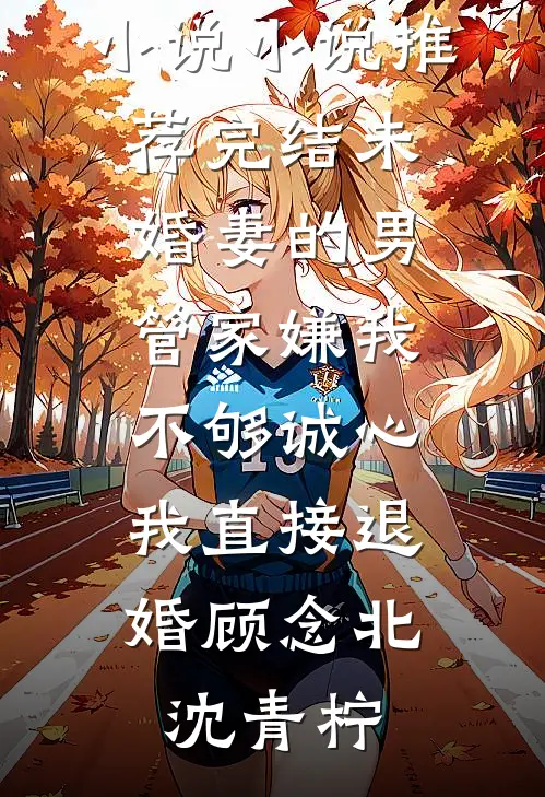 未婚妻的男管家嫌我不够诚心，我直接退婚顾念北沈青柠最新好看小说_小说推荐完结未婚妻的男管家嫌我不够诚心，我直接退婚顾念北沈青柠