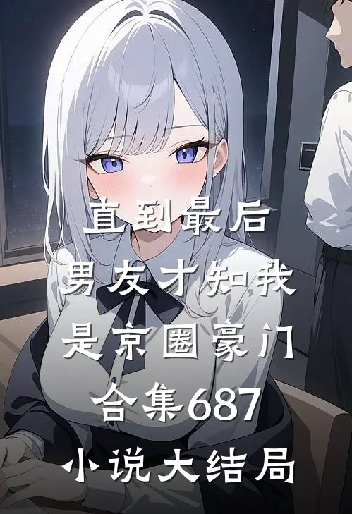 直到最后，男友才知我是京圈豪门合集687小说大结局