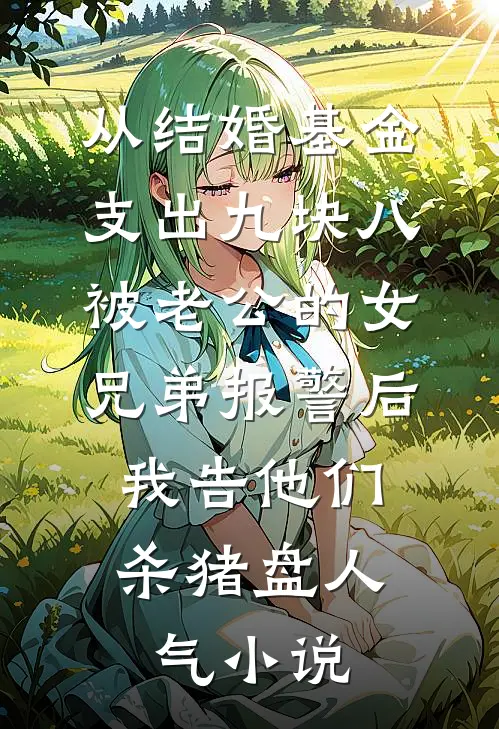 从结婚基金支出九块八被老公的女兄弟报警后，我告他们杀猪盘人气小说