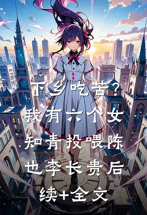 下乡吃苦？我有六个女知青投喂陈也李长贵后续+全文