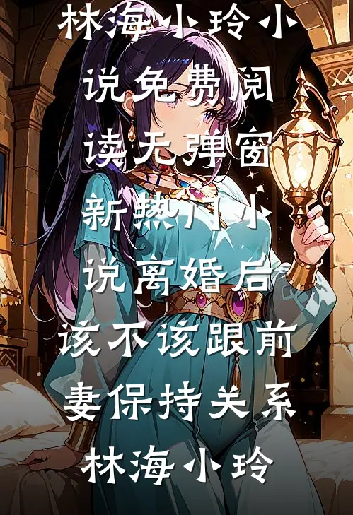 离婚后，该不该跟前妻保持关系林海小玲小说免费阅读无弹窗_新热门小说离婚后，该不该跟前妻保持关系林海小玲