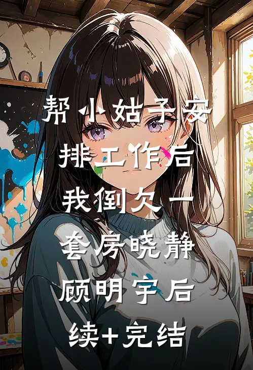 帮小姑子安排工作后，我倒欠一套房晓静顾明宇后续+完结