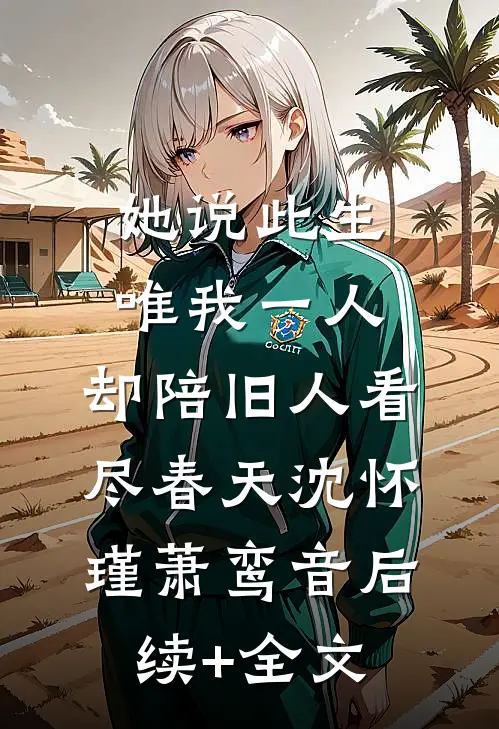 她说此生唯我一人，却陪旧人看尽春天沈怀瑾萧鸾音后续+全文