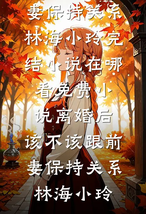 离婚后，该不该跟前妻保持关系(林海小玲)完结小说_在哪看免费小说离婚后，该不该跟前妻保持关系(林海小玲)