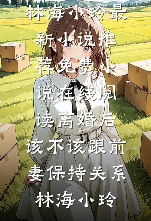 离婚后，该不该跟前妻保持关系林海小玲最新小说推荐_免费小说在线阅读离婚后，该不该跟前妻保持关系(林海小玲)