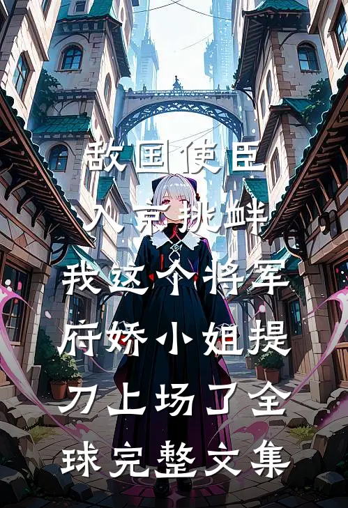 敌国使臣入京挑衅，我这个将军府娇小姐提刀上场了全球完整文集