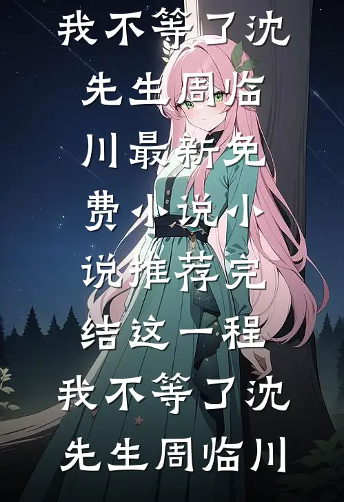 这一程，我不等了(沈先生周临川)最新免费小说_小说推荐完结这一程，我不等了沈先生周临川