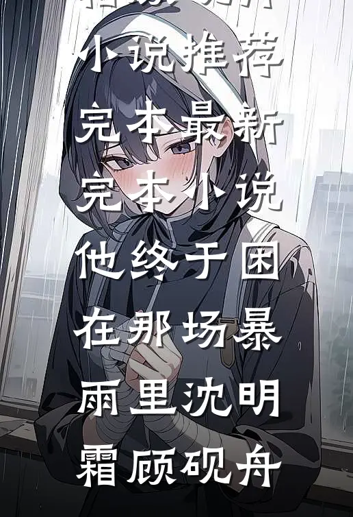他终于困在那场暴雨里沈明霜顾砚舟小说推荐完本_最新完本小说他终于困在那场暴雨里(沈明霜顾砚舟)