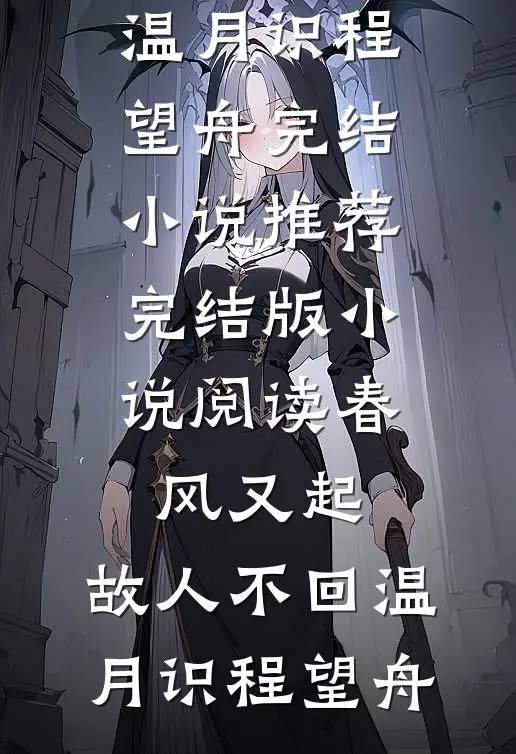 春风又起，故人不回(温月识程望舟)完结小说推荐_完结版小说阅读春风又起，故人不回温月识程望舟