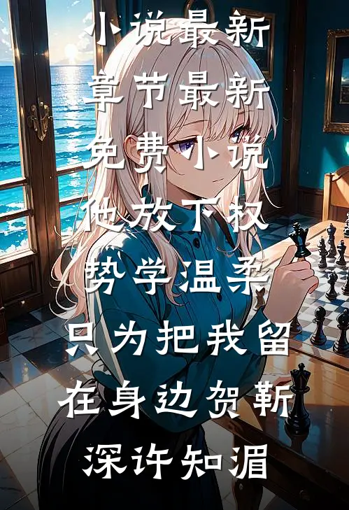 他放下权势学温柔，只为把我留在身边贺靳深许知湄小说最新章节_最新免费小说他放下权势学温柔，只为把我留在身边贺靳深许知湄