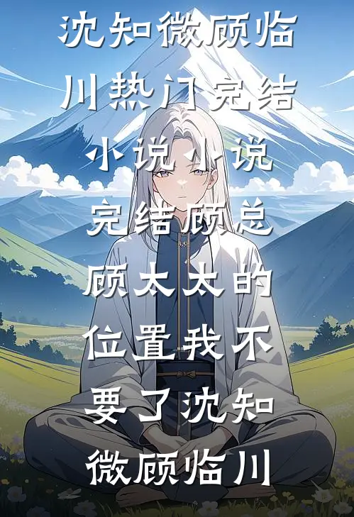 顾总，顾太太的位置我不要了(沈知微顾临川)热门完结小说_小说完结顾总，顾太太的位置我不要了沈知微顾临川