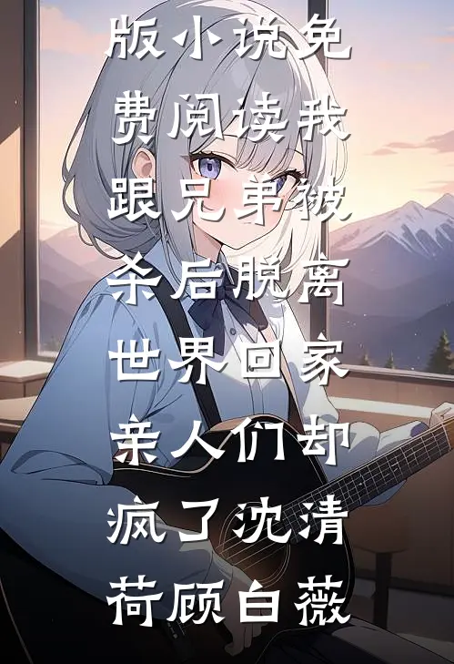 我跟兄弟被杀后脱离世界回家，亲人们却疯了(沈清荷顾白薇)小说完结免费_完整版小说免费阅读我跟兄弟被杀后脱离世界回家，亲人们却疯了(沈清荷顾白薇)