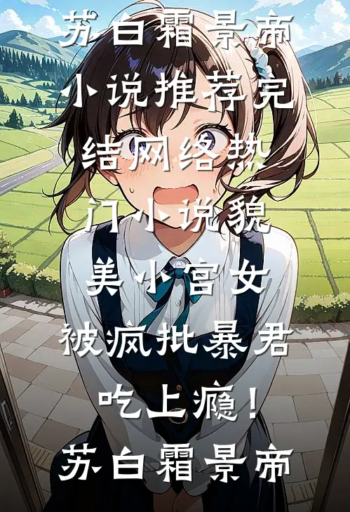貌美小宫女，被疯批暴君吃上瘾！(苏白霜景帝)小说推荐完结_网络热门小说貌美小宫女，被疯批暴君吃上瘾！(苏白霜景帝)
