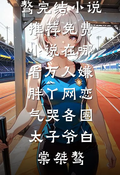 万人嫌胖丫网恋，气哭各圈太子爷白棠桀骜完结小说推荐_免费小说在哪看万人嫌胖丫网恋，气哭各圈太子爷白棠桀骜
