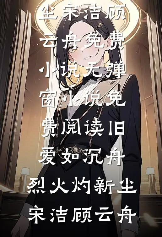 旧爱如沉舟，烈火灼新尘宋洁顾云舟免费小说_无弹窗小说免费阅读旧爱如沉舟，烈火灼新尘(宋洁顾云舟)