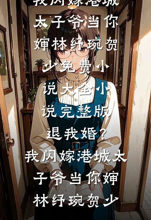 退我婚？我闪嫁港城太子爷当你婶林纾琬贺少免费小说大全_小说完整版退我婚？我闪嫁港城太子爷当你婶(林纾琬贺少)