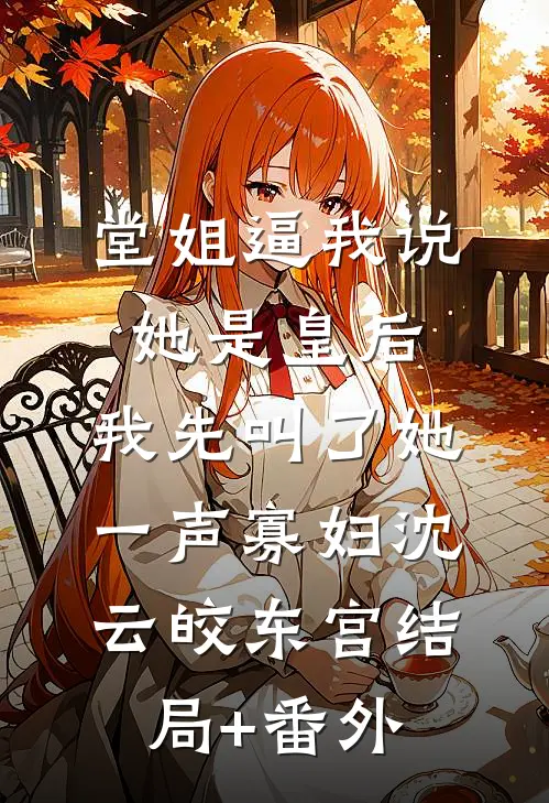 堂姐逼我说她是皇后，我先叫了她一声寡妇沈云皎东宫结局+番外