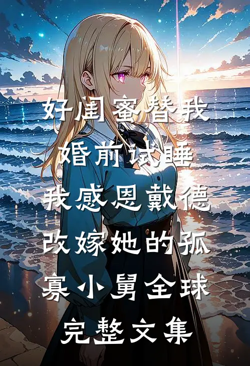 好闺蜜替我婚前试睡，我感恩戴德改嫁她的孤寡小舅全球完整文集