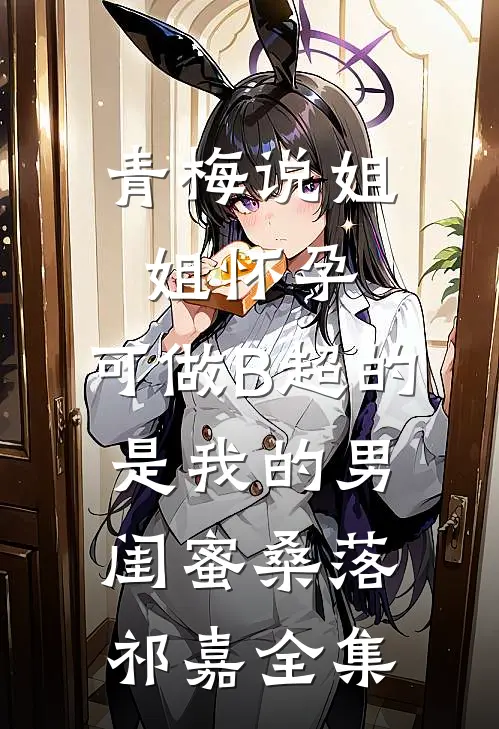 青梅说姐姐怀孕，可做B超的是我的男闺蜜桑落祁嘉全集