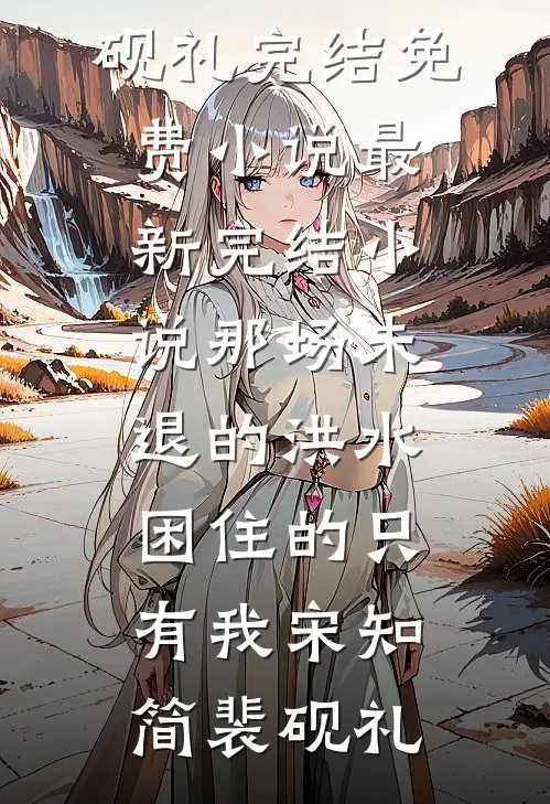 那场未退的洪水，困住的只有我宋知简裴砚礼完结免费小说_最新完结小说那场未退的洪水，困住的只有我(宋知简裴砚礼)
