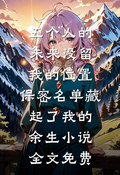 五个人的未来没留我的位置，保密名单藏起了我的余生小说全文免费