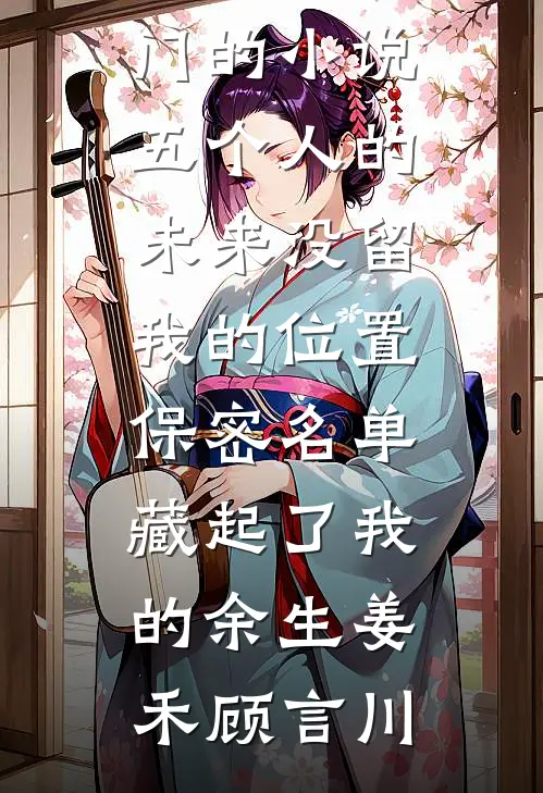 五个人的未来没留我的位置，保密名单藏起了我的余生姜禾顾言川免费小说全本_热门的小说五个人的未来没留我的位置，保密名单藏起了我的余生(姜禾顾言川)
