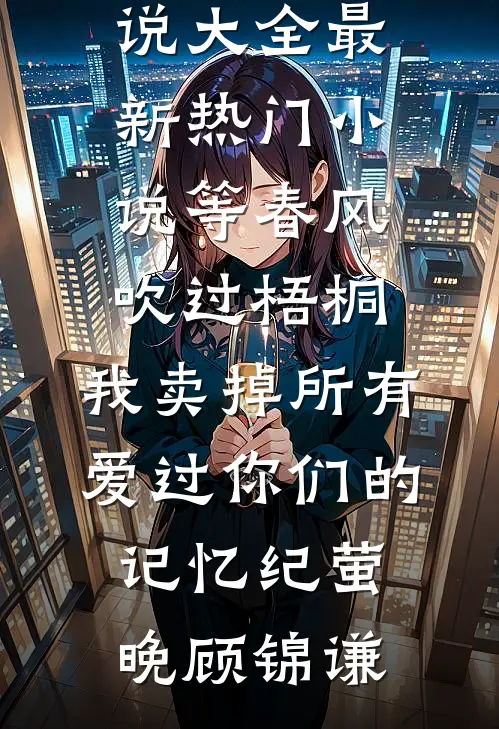 等春风吹过梧桐，我卖掉所有爱过你们的记忆纪萤晚顾锦谦完结小说大全_最新热门小说等春风吹过梧桐，我卖掉所有爱过你们的记忆纪萤晚顾锦谦
