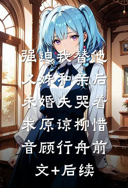 强迫我替他义妹和亲后，未婚夫哭着求原谅柳惜音顾行舟前文+后续
