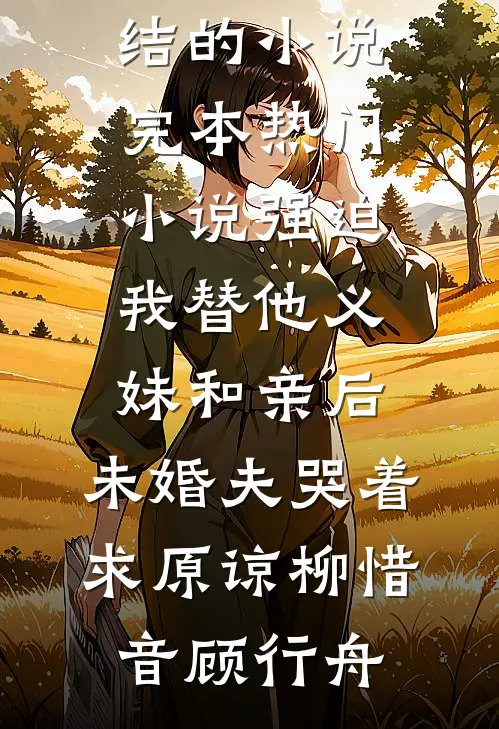 强迫我替他义妹和亲后，未婚夫哭着求原谅(柳惜音顾行舟)完结的小说_完本热门小说强迫我替他义妹和亲后，未婚夫哭着求原谅(柳惜音顾行舟)