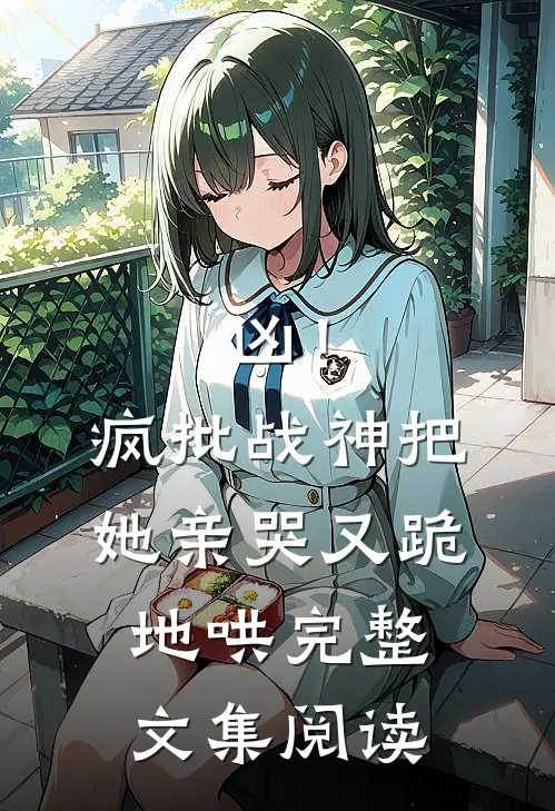 凶！疯批战神把她亲哭，又跪地哄完整文集阅读