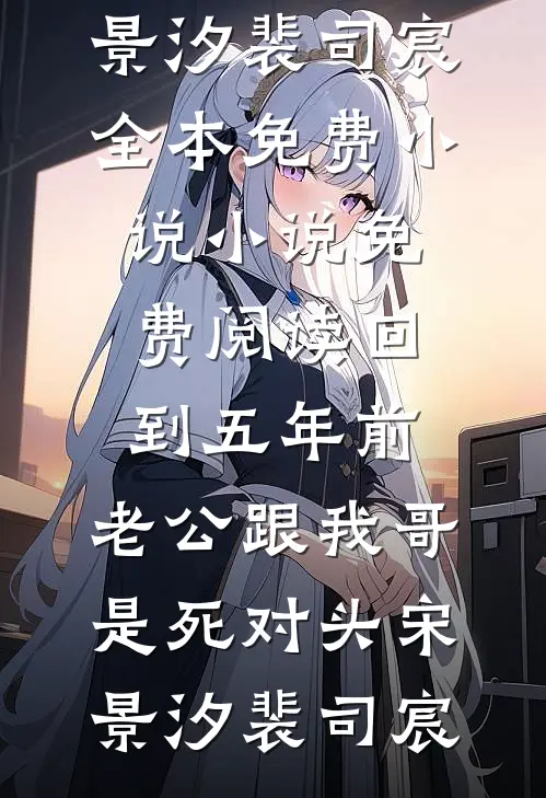 回到五年前，老公跟我哥是死对头(宋景汐裴司宸)全本免费小说_小说免费阅读回到五年前，老公跟我哥是死对头宋景汐裴司宸