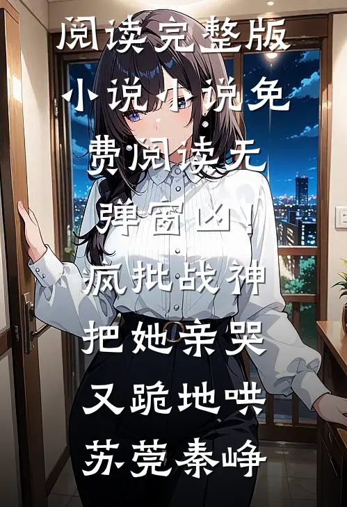 凶！疯批战神把她亲哭，又跪地哄(苏莞秦峥)免费阅读完整版小说_小说免费阅读无弹窗凶！疯批战神把她亲哭，又跪地哄苏莞秦峥