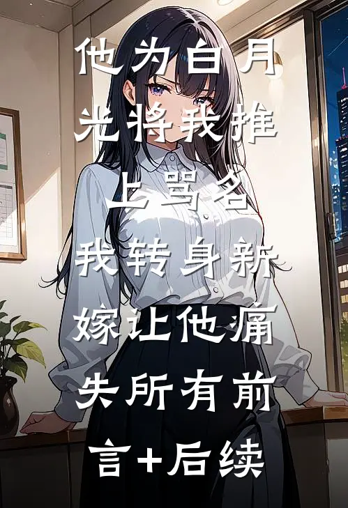 他为白月光将我推上骂名，我转身新嫁让他痛失所有前言+后续