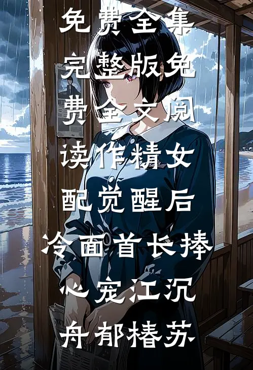 作精女配觉醒后，冷面首长捧心宠江沉舟郁椿苏全文阅读免费全集_完整版免费全文阅读作精女配觉醒后，冷面首长捧心宠江沉舟郁椿苏