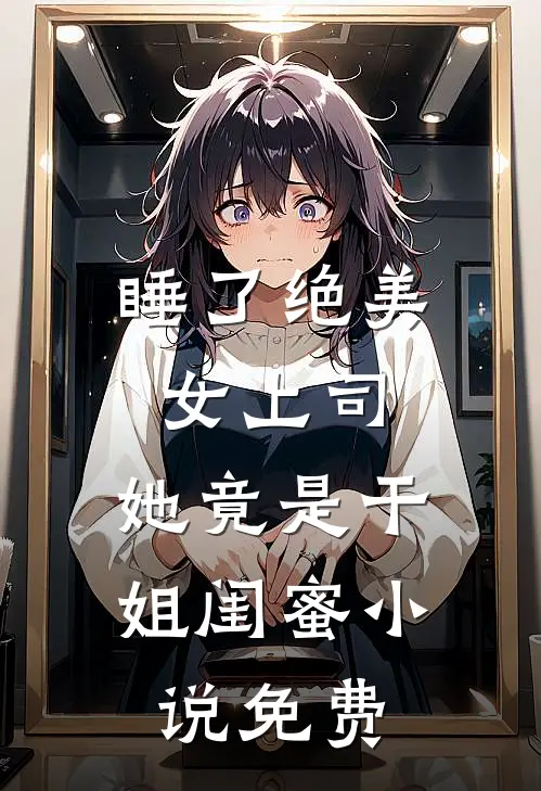 睡了绝美女上司，她竟是干姐闺蜜小说免费