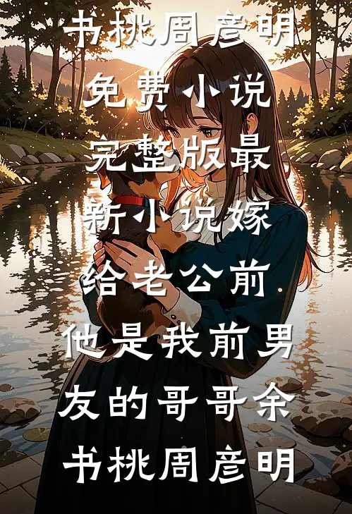 嫁给老公前，他是我前男友的哥哥余书桃周彦明免费小说完整版_最新小说嫁给老公前，他是我前男友的哥哥余书桃周彦明
