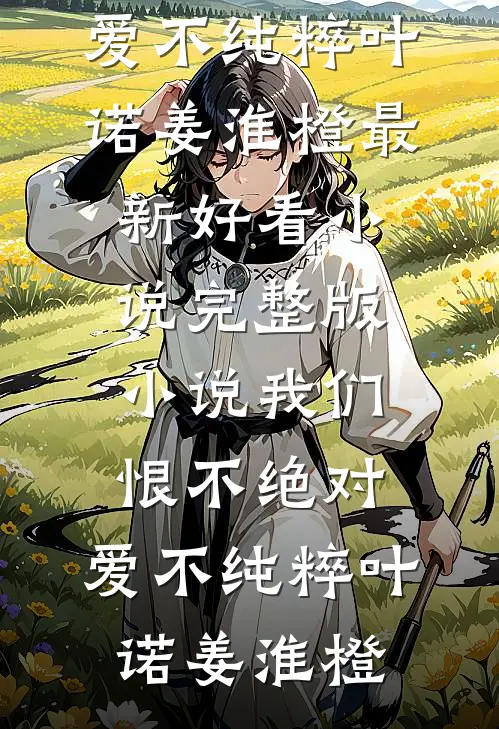 我们恨不绝对，爱不纯粹(叶诺姜淮橙)最新好看小说_完整版小说我们恨不绝对，爱不纯粹(叶诺姜淮橙)