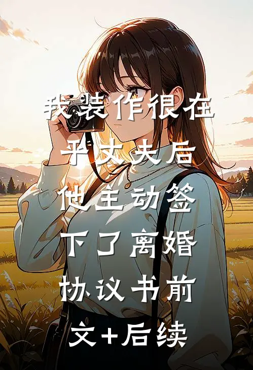 我装作很在乎丈夫后，他主动签下了离婚协议书前文+后续