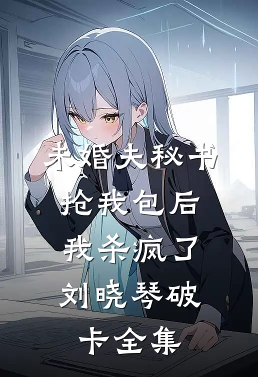 未婚夫秘书抢我包后，我杀疯了刘晓琴破卡全集