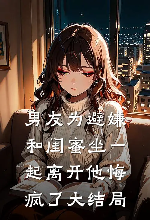 男友为避嫌和闺蜜坐一起离开他悔疯了大结局