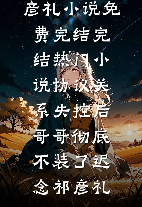协议关系失控后，哥哥彻底不装了(迟念祁彦礼)小说免费完结_完结热门小说协议关系失控后，哥哥彻底不装了迟念祁彦礼