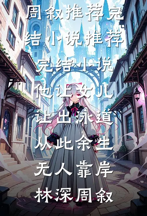 他让女儿让出泳道，从此余生无人靠岸(林深周叙)推荐完结小说_推荐完结小说他让女儿让出泳道，从此余生无人靠岸林深周叙