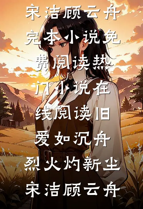 旧爱如沉舟，烈火灼新尘(宋洁顾云舟)完本小说免费阅读_热门小说在线阅读旧爱如沉舟，烈火灼新尘宋洁顾云舟