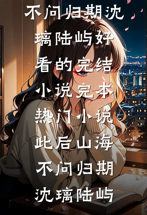 此后山海，不问归期(沈璃陆屿)好看的完结小说_完本热门小说此后山海，不问归期(沈璃陆屿)