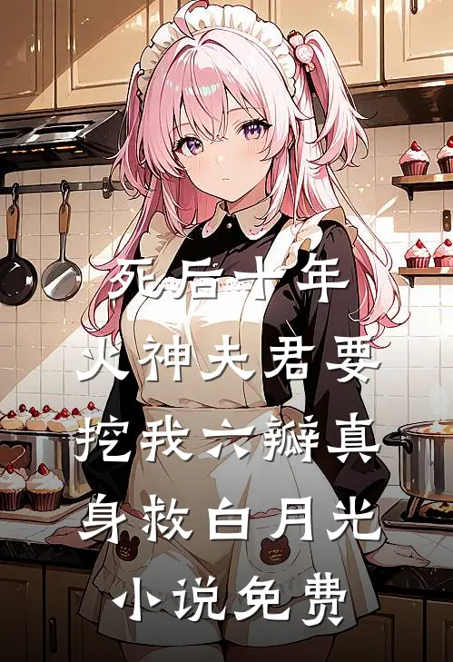 死后十年，火神夫君要挖我六瓣真身救白月光小说免费
