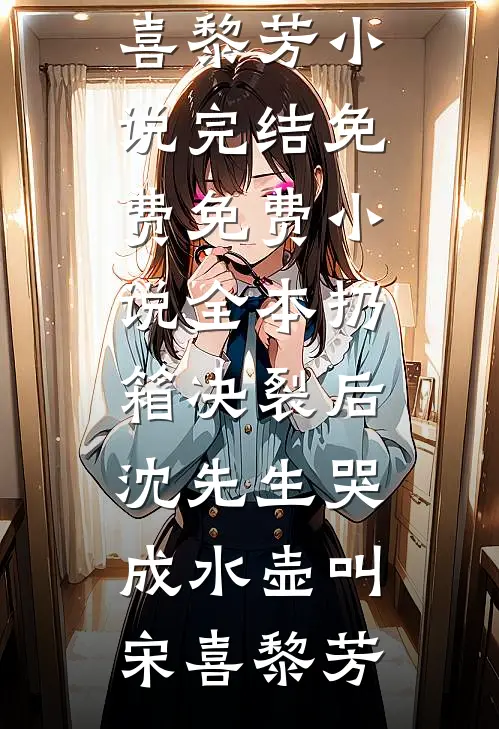 扔箱决裂后，沈先生哭成水壶叫宋喜黎芳小说完结免费_免费小说全本扔箱决裂后，沈先生哭成水壶叫(宋喜黎芳)