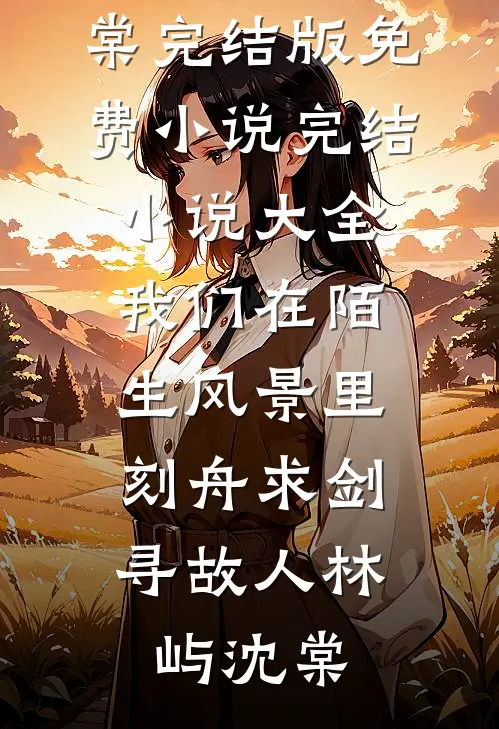 我们在陌生风景里，刻舟求剑寻故人林屿沈棠完结版免费小说_完结小说大全我们在陌生风景里，刻舟求剑寻故人林屿沈棠