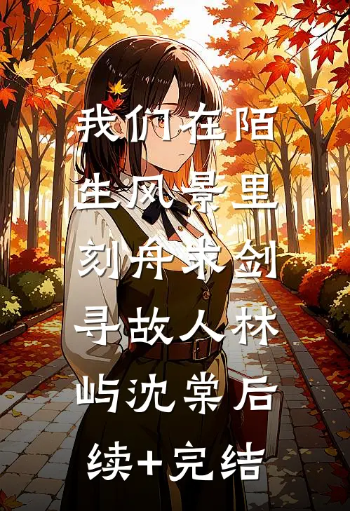 我们在陌生风景里，刻舟求剑寻故人林屿沈棠后续+完结